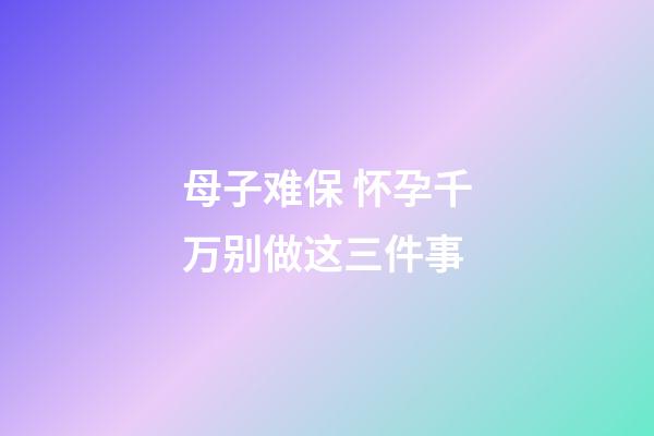 母子难保 怀孕千万别做这三件事